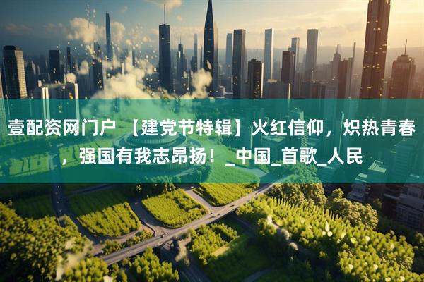 壹配资网门户 【建党节特辑】火红信仰，炽热青春，强国有我志昂扬！_中国_首歌_人民