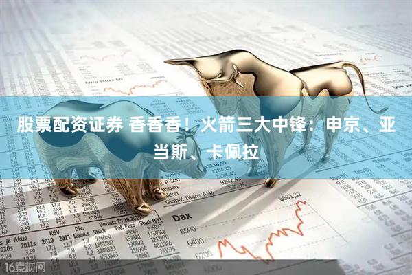 股票配资证券 香香香！火箭三大中锋：申京、亚当斯、卡佩拉