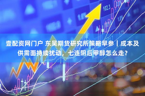 壹配资网门户 东吴期货研究所策略早参｜成本及供需面持续扰动，七连阴后甲醇怎么走？