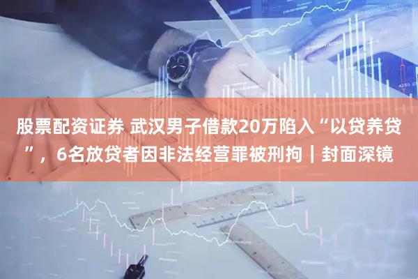 股票配资证券 武汉男子借款20万陷入“以贷养贷”，6名放贷者因非法经营罪被刑拘｜封面深镜