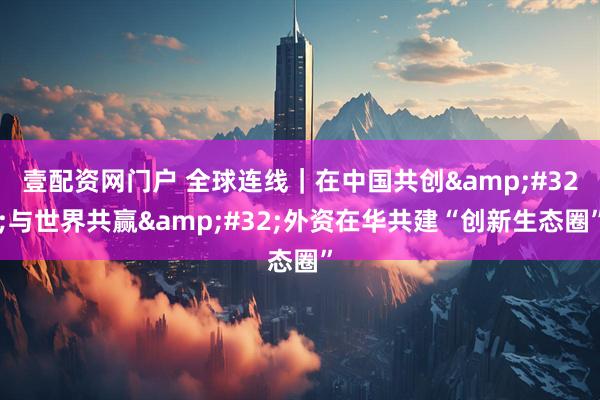 壹配资网门户 全球连线｜在中国共创&#32;与世界共赢&#32;外资在华共建“创新生态圈”