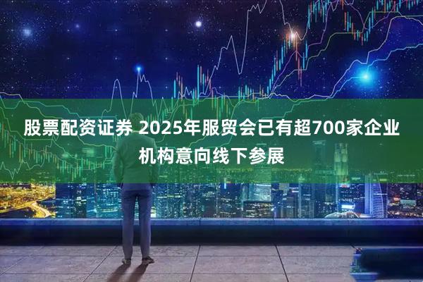 股票配资证券 2025年服贸会已有超700家企业机构意向线下参展