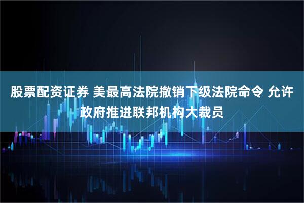 股票配资证券 美最高法院撤销下级法院命令 允许政府推进联邦机构大裁员