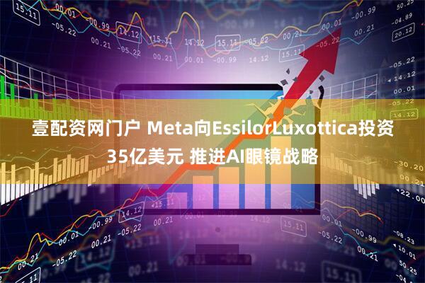 壹配资网门户 Meta向EssilorLuxottica投资35亿美元 推进AI眼镜战略