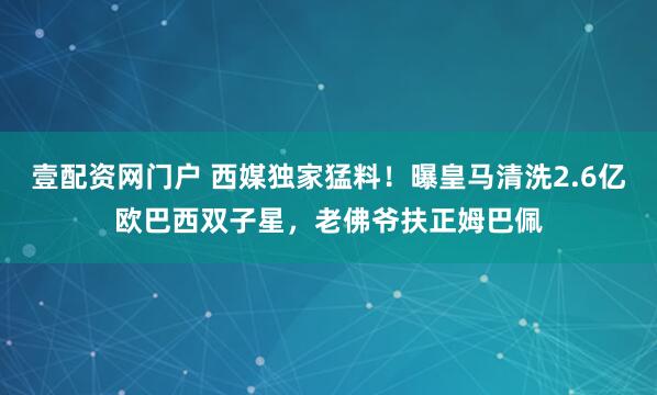 壹配资网门户 西媒独家猛料！曝皇马清洗2.6亿欧巴西双子星，老佛爷扶正姆巴佩