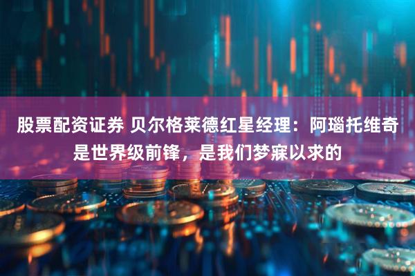 股票配资证券 贝尔格莱德红星经理：阿瑙托维奇是世界级前锋，是我们梦寐以求的