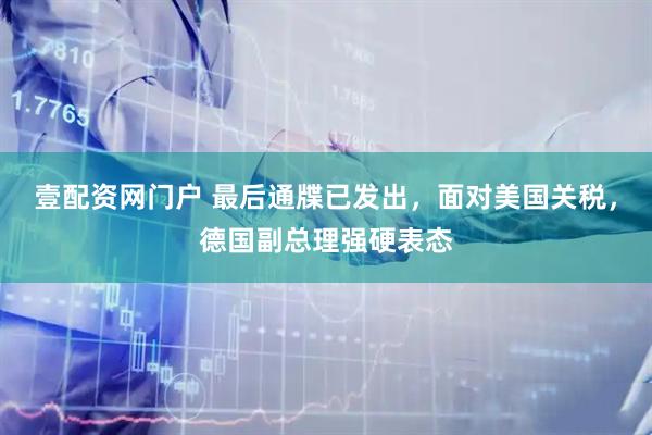 壹配资网门户 最后通牒已发出，面对美国关税，德国副总理强硬表态