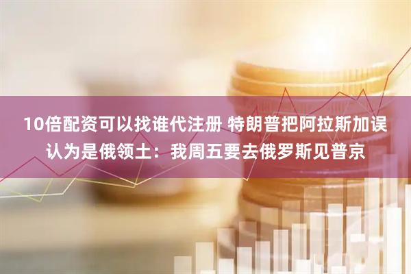 10倍配资可以找谁代注册 特朗普把阿拉斯加误认为是俄领土：我周五要去俄罗斯见普京
