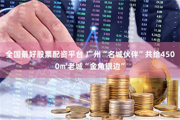 全国最好股票配资平台 广州“名城伙伴”共绘4500㎡老城“金角银边”