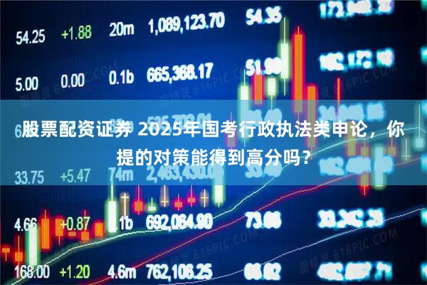 股票配资证券 2025年国考行政执法类申论，你提的对策能得到高分吗？