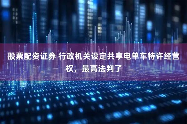 股票配资证券 行政机关设定共享电单车特许经营权，最高法判了