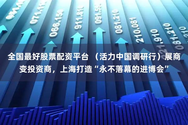 全国最好股票配资平台 （活力中国调研行）展商变投资商，上海打造“永不落幕的进博会”
