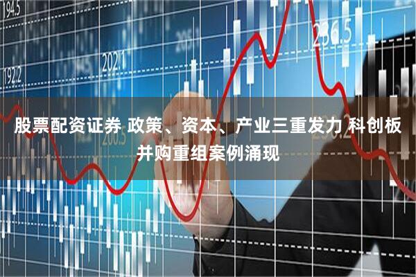 股票配资证券 政策、资本、产业三重发力 科创板并购重组案例涌现