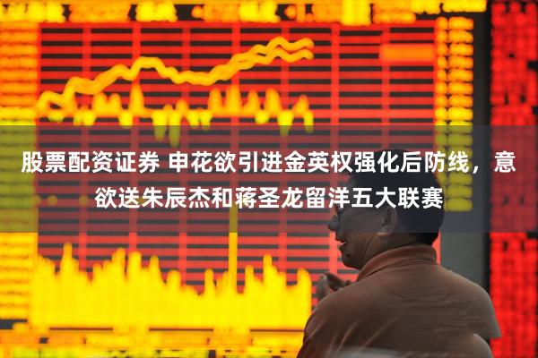 股票配资证券 申花欲引进金英权强化后防线，意欲送朱辰杰和蒋圣龙留洋五大联赛