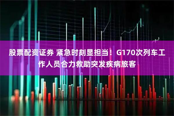 股票配资证券 紧急时刻显担当！G170次列车工作人员合力救助突发疾病旅客