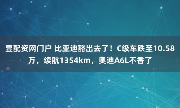 壹配资网门户 比亚迪豁出去了！C级车跌至10.58万，续航1354km，奥迪A6L不香了