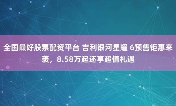 全国最好股票配资平台 吉利银河星耀 6预售钜惠来袭,8.58万起还享超值礼遇