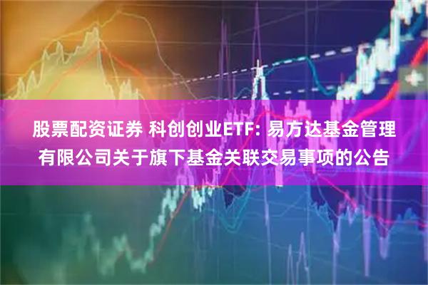 股票配资证券 科创创业ETF: 易方达基金管理有限公司关于旗下基金关联交易事项的公告