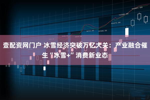 壹配资网门户 冰雪经济突破万亿大关：产业融合催生“冰雪+”消费新业态