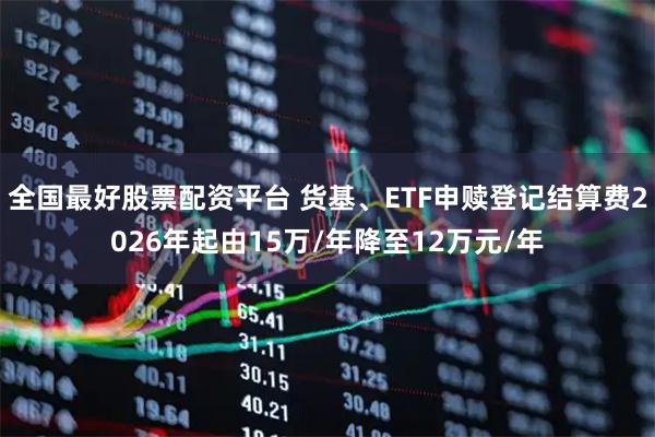 全国最好股票配资平台 货基、ETF申赎登记结算费2026年起由15万/年降至12万元/年