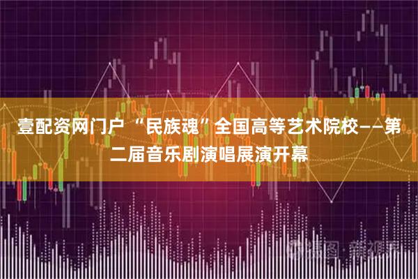 壹配资网门户 “民族魂”全国高等艺术院校——第二届音乐剧演唱展演开幕