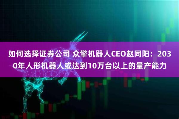 如何选择证券公司 众擎机器人CEO赵同阳：2030年人形机器人或达到10万台以上的量产能力