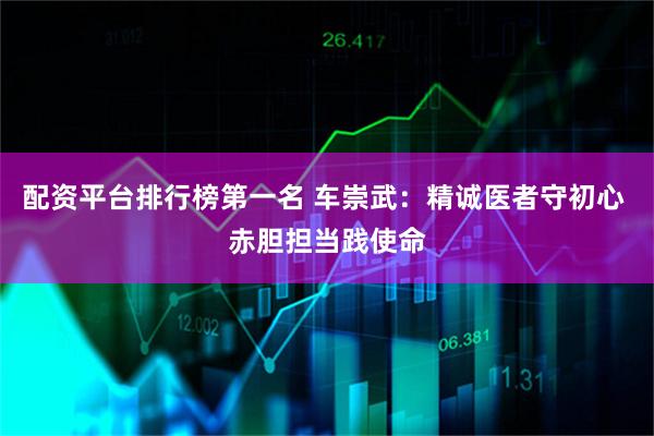 配资平台排行榜第一名 车崇武:精诚医者守初心 赤胆担当践使命