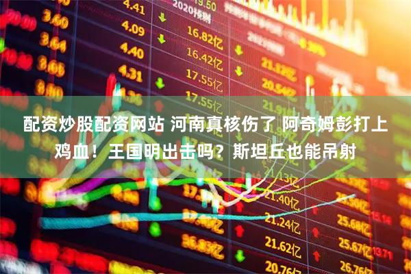 配资炒股配资网站 河南真核伤了 阿奇姆彭打上鸡血！王国明出击吗？斯坦丘也能吊射