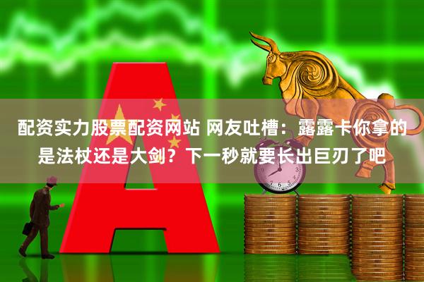 配资实力股票配资网站 网友吐槽：露露卡你拿的是法杖还是大剑？下一秒就要长出巨刃了吧