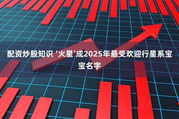 配资炒股知识 ‘火星’成2025年最受欢迎行星系宝宝名字
