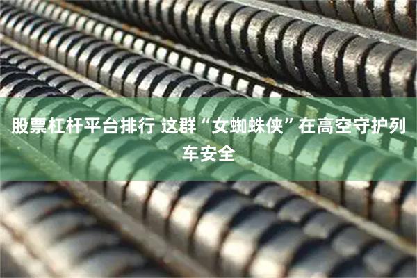 股票杠杆平台排行 这群“女蜘蛛侠”在高空守护列车安全