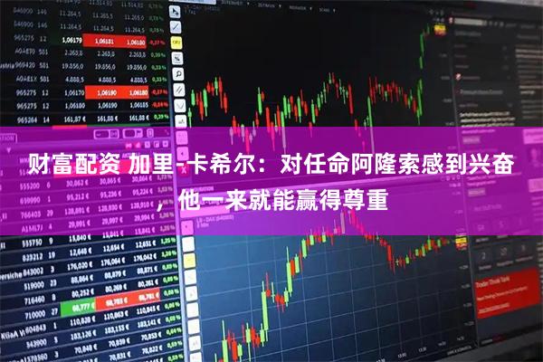 财富配资 加里-卡希尔：对任命阿隆索感到兴奋，他一来就能赢得尊重