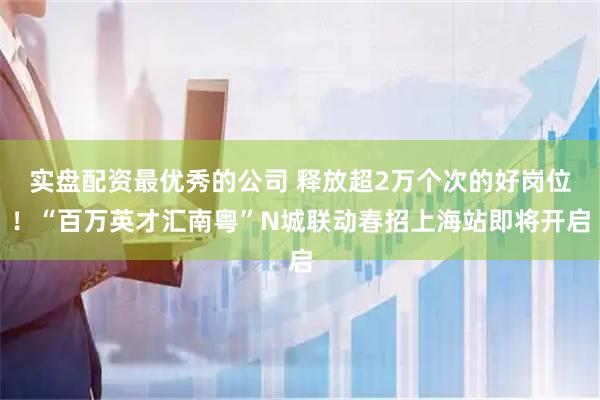 实盘配资最优秀的公司 释放超2万个次的好岗位！“百万英才汇南粤”N城联动春招上海站即将开启