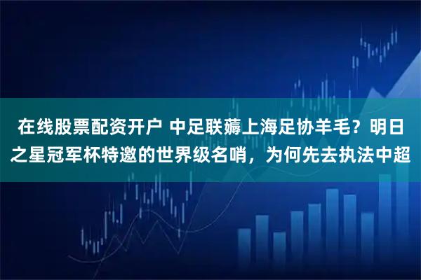 在线股票配资开户 中足联薅上海足协羊毛？明日之星冠军杯特邀的世界级名哨，为何先去执法中超