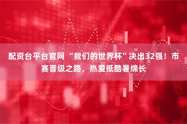 配资台平台官网 “我们的世界杯”决出32强！市赛晋级之路，热爱抵酷暑绵长