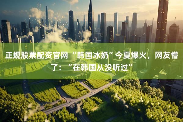 正规股票配资官网 “韩国冰奶”今夏爆火，网友懵了：“在韩国从没听过”