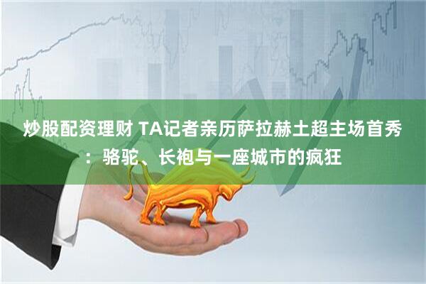 炒股配资理财 TA记者亲历萨拉赫土超主场首秀：骆驼、长袍与一座城市的疯狂