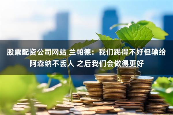 股票配资公司网站 兰帕德：我们踢得不好但输给阿森纳不丢人 之后我们会做得更好