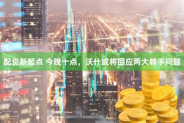 配资新起点 今晚十点，沃什或将回应两大棘手问题