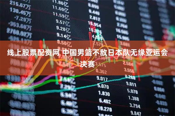 线上股票配资网 中国男篮不敌日本队无缘亚运会决赛