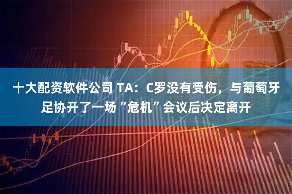 十大配资软件公司 TA：C罗没有受伤，与葡萄牙足协开了一场“危机”会议后决定离开