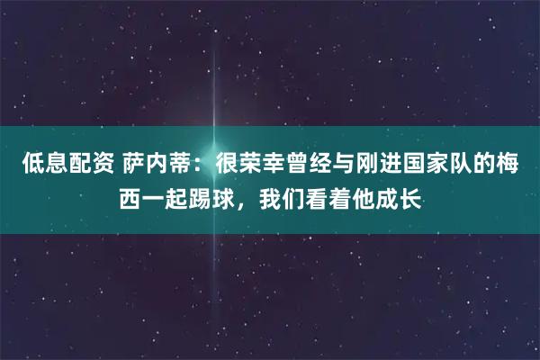 低息配资 萨内蒂：很荣幸曾经与刚进国家队的梅西一起踢球，我们看着他成长