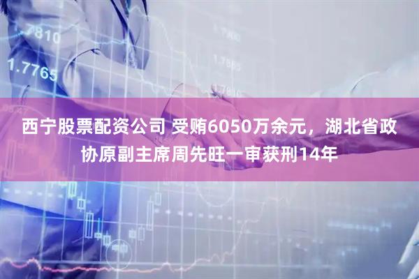 西宁股票配资公司 受贿6050万余元，湖北省政协原副主席周先旺一审获刑14年